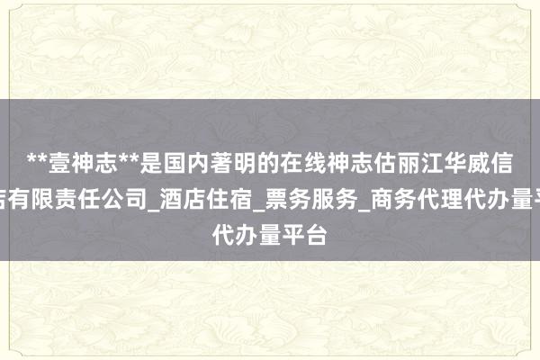**壹神志**是国内著明的在线神志估丽江华威信酒店有限责任公司_酒店住宿_票务服务_商务代理代办量平台